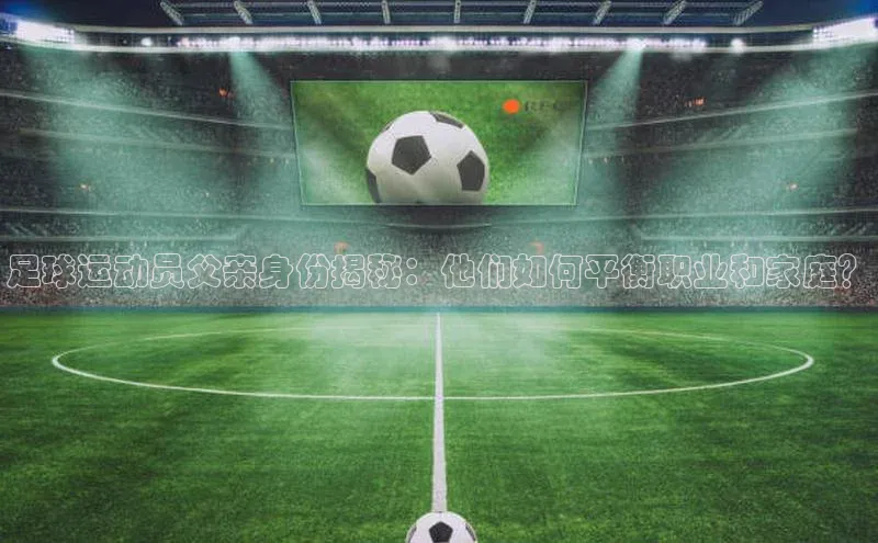 星欧网页登录入口雷柏科技足球运动员父亲身份揭秘：他们如何平衡职业和家庭？
