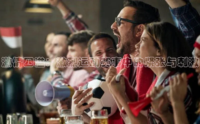 星欧官方网站登录入口视觉中国激情四溢：激烈运动赛事中的紧张与刺激