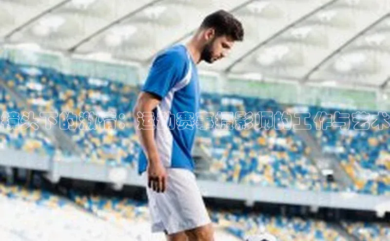 星欧娱乐百度手机助手镜头下的激情：运动赛事摄影师的工作与艺术