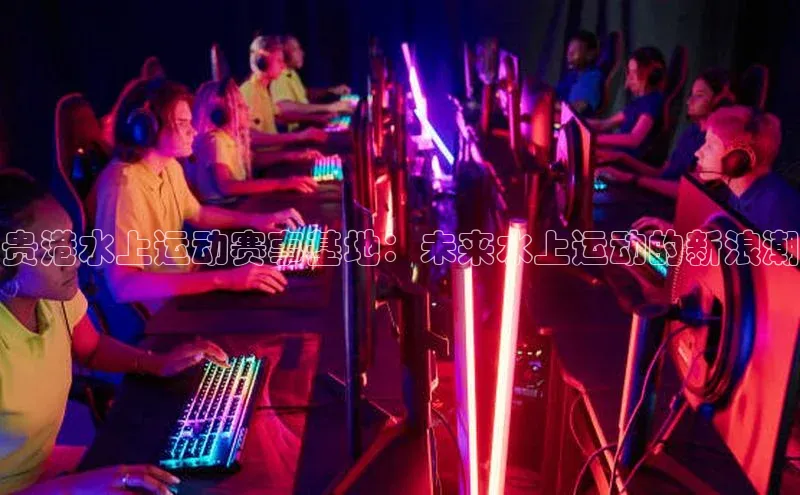 贵港水上运动赛事基地：未来水上运动的新浪潮