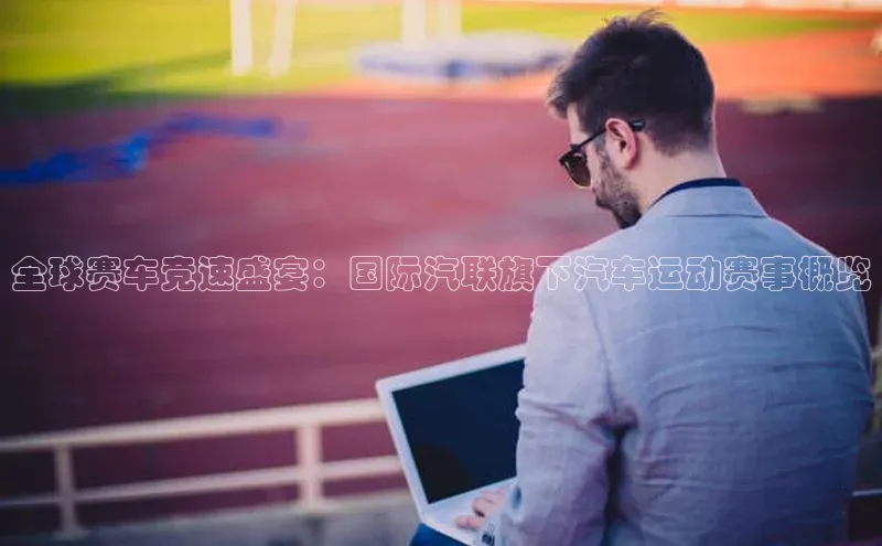 全球赛车竞速盛宴：国际汽联旗下汽车运动赛事概览