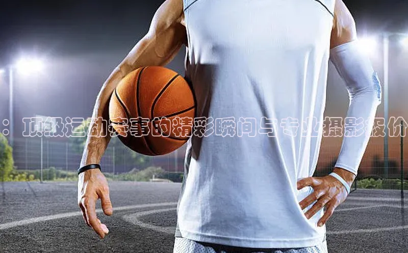 ：顶级运动赛事的精彩瞬间与专业摄影报价