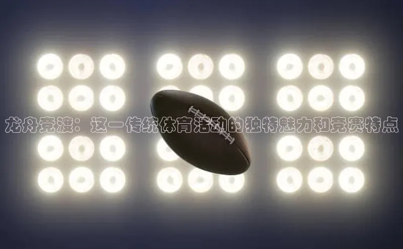 龙舟竞渡：这一传统体育活动的独特魅力和竞赛特点