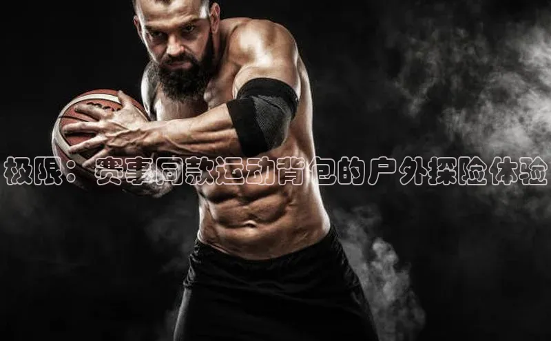 极限：赛事同款运动背包的户外探险体验