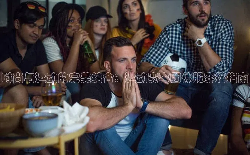 时尚与运动的完美结合：运动赛事团体服穿搭指南