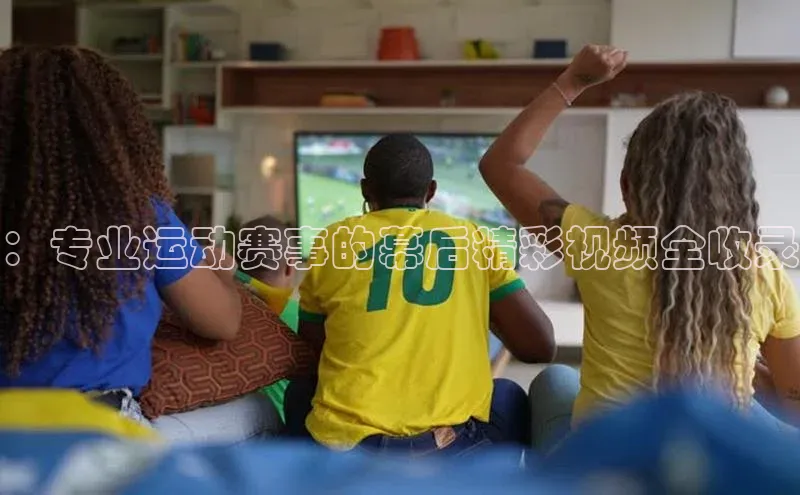 ：专业运动赛事的幕后精彩视频全收录